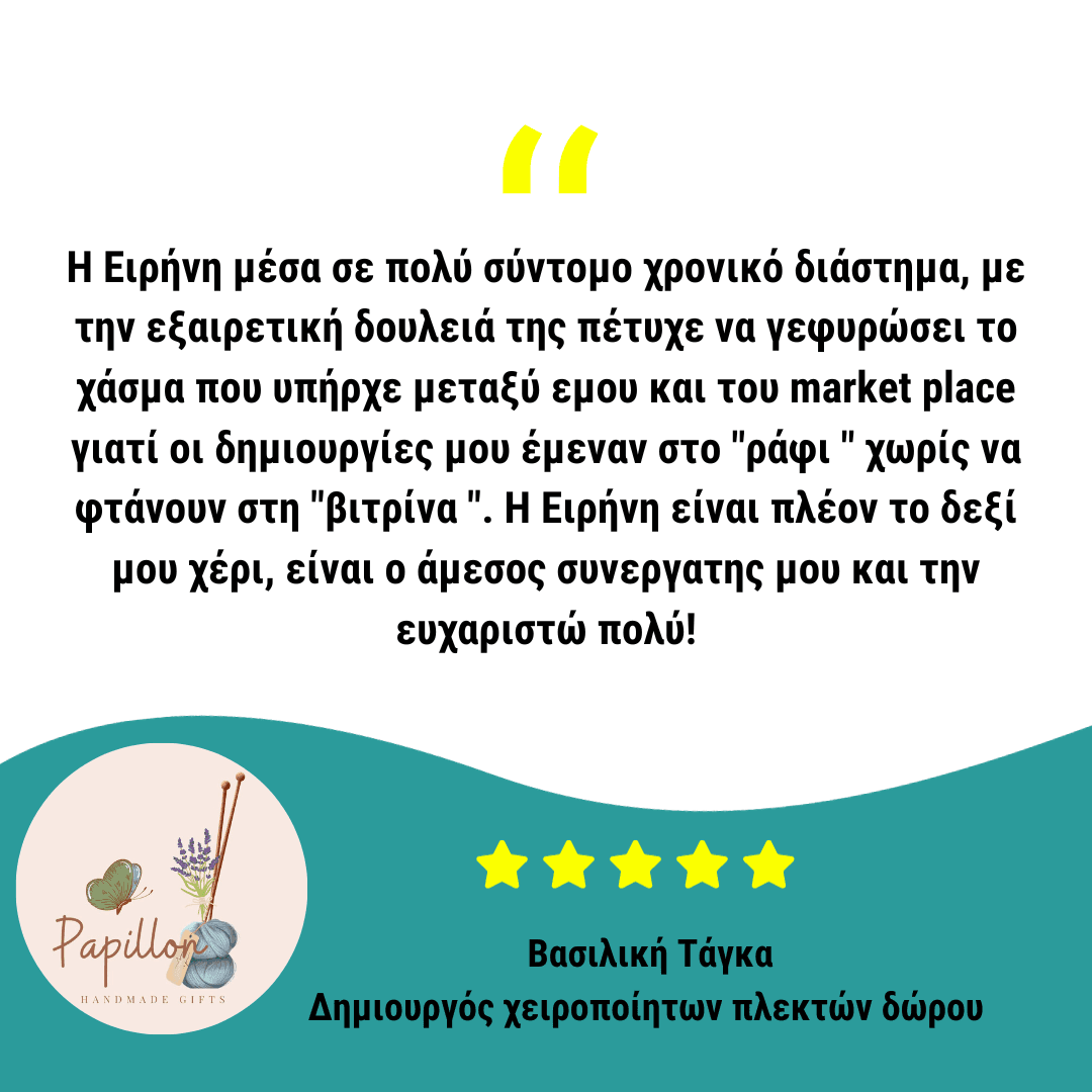 Η Ειρήνη μέσα σε πολύ σύντομο χρονικό διάστημα, με την εξαιρετική δουλειά της πέτυχε να γεφυρώσει το χάσμα που υπήρχε μεταξύ εμου και του market place γιατί οι δημιουργίες μου έμεναν στο "ράφι " χωρίς να φτάνουν στη "βιτρίνα ". Η Ειρήνη είναι πλέον το δεξί μου χέρι, είναι ο άμεσος συνεργατης μου και την ευχαριστώ πολύ!
