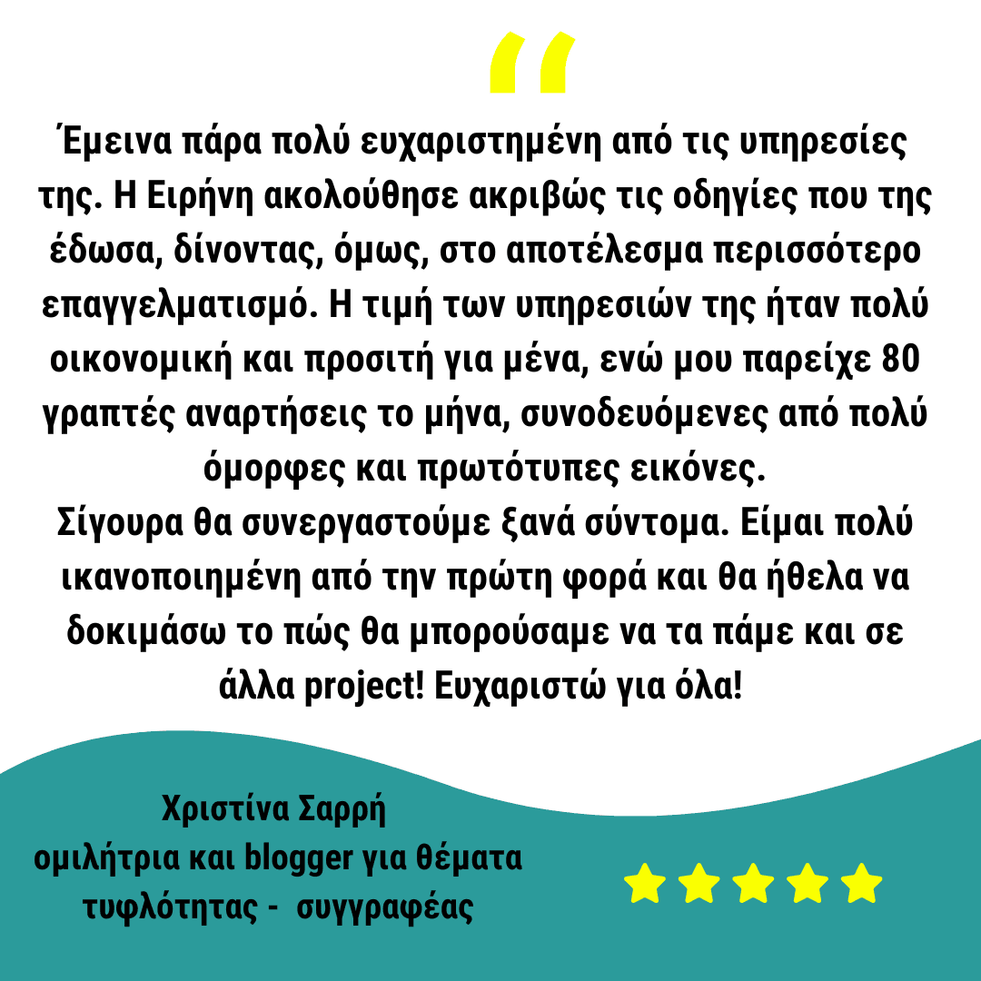 Έμεινα πάρα πολύ ευχαριστημένη από τις υπηρεσίες της. Η Ειρήνη ακολούθησε ακριβώς τις οδηγίες που της έδωσα, δίνοντας, όμως, στο αποτέλεσμα περισσότερο επαγγελματισμό. Η τιμή των υπηρεσιών της ήταν πολύ οικονομική και προσιτή για μένα, ενώ μου παρείχε 80 γραπτές αναρτήσεις το μήνα, συνοδευόμενες από πολύ όμορφες και πρωτότυπες εικόνες. Σίγουρα θα συνεργαστούμε ξανά σύντομα. Είμαι πολύ ικανοποιημένη από την πρώτη φορά και θα ήθελα να δοκιμάσω το πώς θα μπορούσαμε να τα πάμε και σε άλλα project! Ευχαριστώ για όλα!